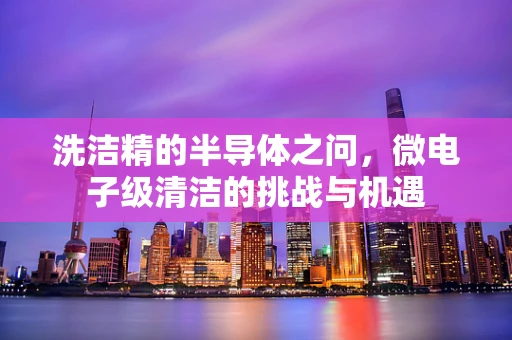 洗洁精的半导体之问，微电子级清洁的挑战与机遇