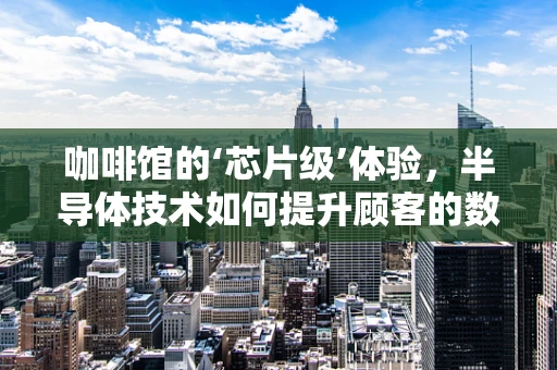 咖啡馆的‘芯片级’体验，半导体技术如何提升顾客的数字交互？