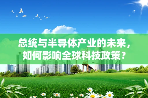 总统与半导体产业的未来，如何影响全球科技政策？
