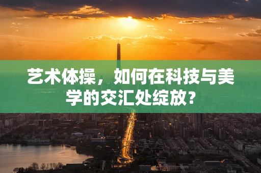 艺术体操，如何在科技与美学的交汇处绽放？