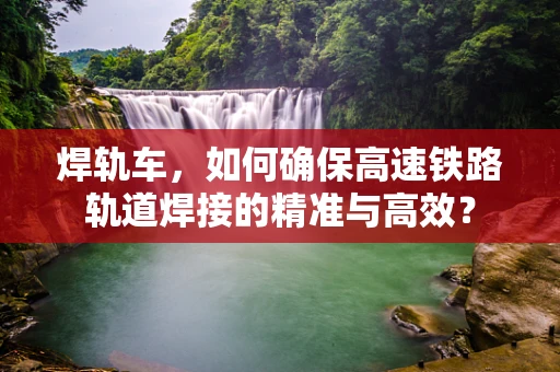 焊轨车，如何确保高速铁路轨道焊接的精准与高效？
