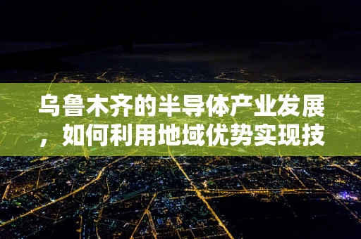 乌鲁木齐的半导体产业发展，如何利用地域优势实现技术突破？