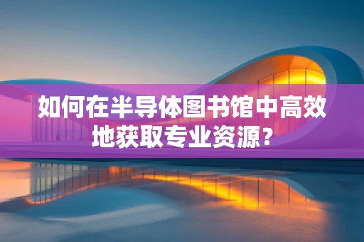 如何在半导体图书馆中高效地获取专业资源？