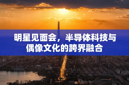明星见面会，半导体科技与偶像文化的跨界融合