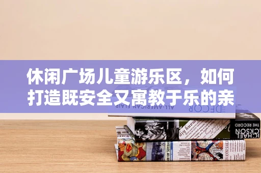 休闲广场儿童游乐区，如何打造既安全又寓教于乐的亲子空间？