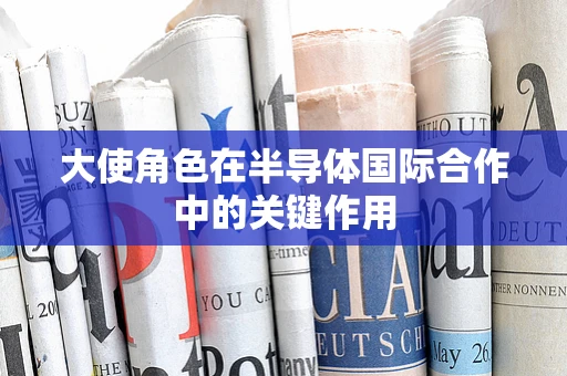 大使角色在半导体国际合作中的关键作用