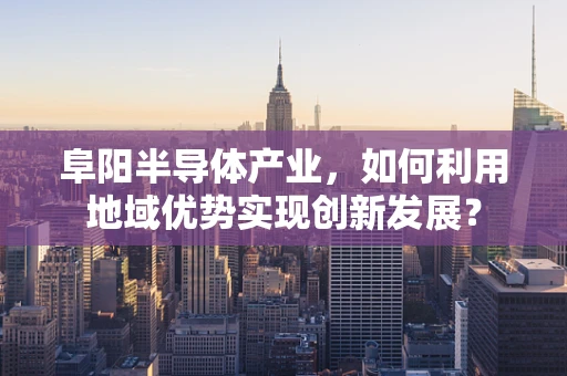 阜阳半导体产业，如何利用地域优势实现创新发展？