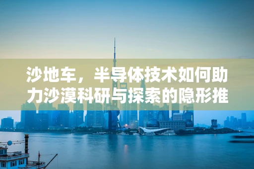 沙地车，半导体技术如何助力沙漠科研与探索的隐形推手？