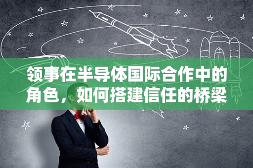 领事在半导体国际合作中的角色，如何搭建信任的桥梁？
