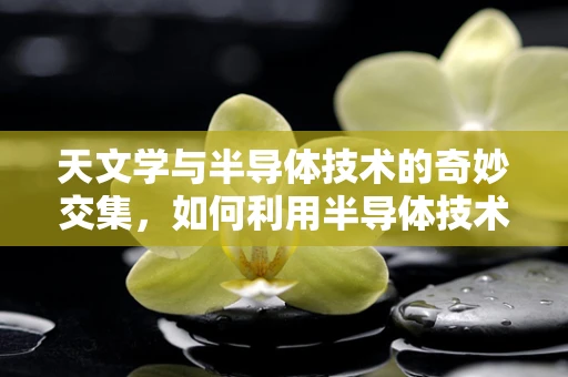 天文学与半导体技术的奇妙交集，如何利用半导体技术探索宇宙奥秘？