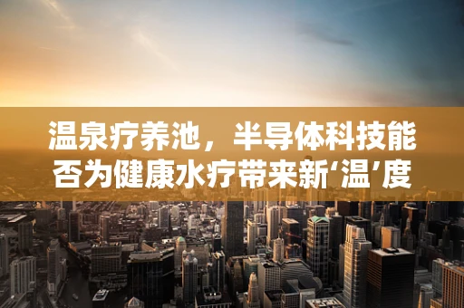 温泉疗养池，半导体科技能否为健康水疗带来新‘温’度？