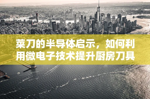 菜刀的半导体启示，如何利用微电子技术提升厨房刀具的智能化与安全性？