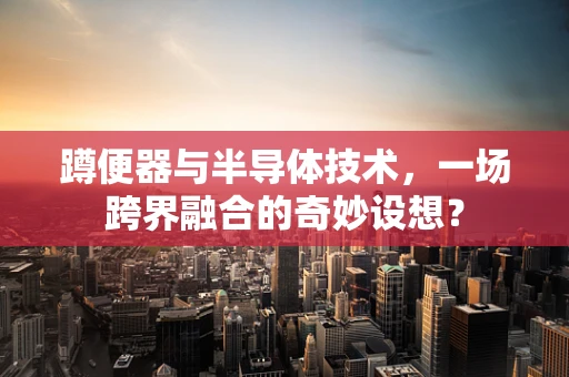 蹲便器与半导体技术，一场跨界融合的奇妙设想？
