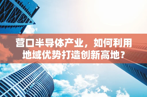 营口半导体产业，如何利用地域优势打造创新高地？