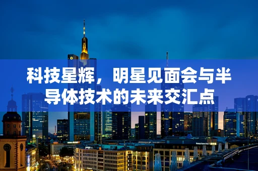 科技星辉，明星见面会与半导体技术的未来交汇点