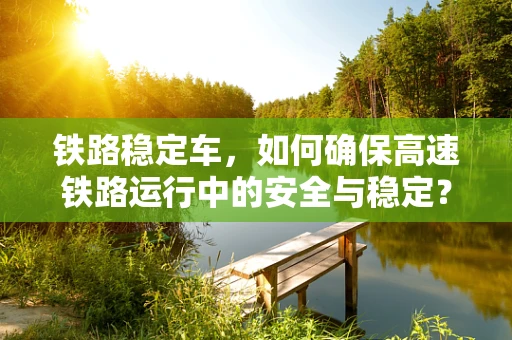 铁路稳定车，如何确保高速铁路运行中的安全与稳定？