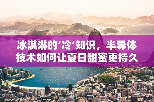 冰淇淋的‘冷’知识，半导体技术如何让夏日甜蜜更持久？