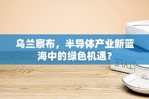 乌兰察布，半导体产业新蓝海中的绿色机遇？