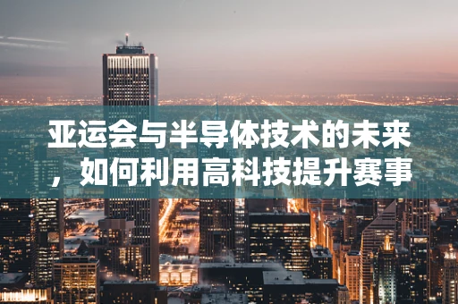 亚运会与半导体技术的未来，如何利用高科技提升赛事体验？