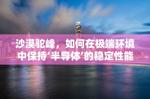 沙漠驼峰，如何在极端环境中保持‘半导体’的稳定性能？