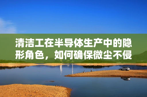 清洁工在半导体生产中的隐形角色，如何确保微尘不侵？