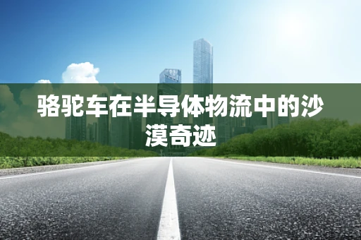 骆驼车在半导体物流中的沙漠奇迹
