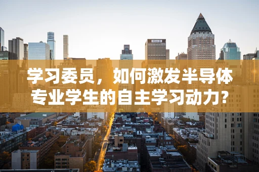 学习委员，如何激发半导体专业学生的自主学习动力？