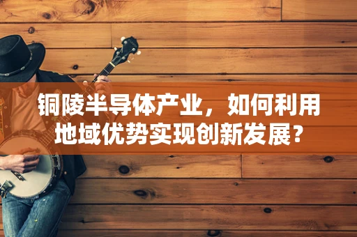 铜陵半导体产业，如何利用地域优势实现创新发展？