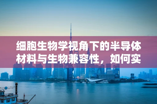细胞生物学视角下的半导体材料与生物兼容性，如何实现生命友好的界面？