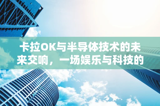 卡拉OK与半导体技术的未来交响，一场娱乐与科技的融合探索