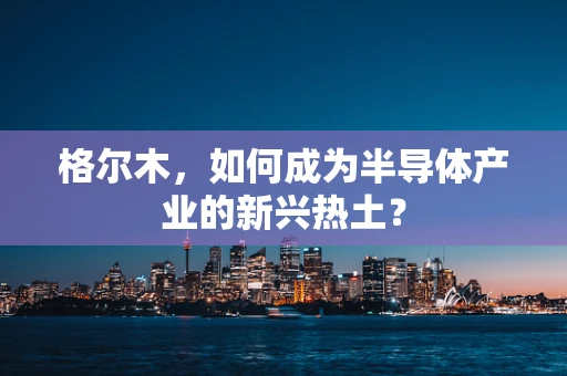 格尔木，如何成为半导体产业的新兴热土？