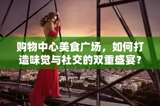 购物中心美食广场，如何打造味觉与社交的双重盛宴？