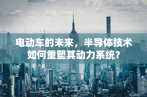 电动车的未来，半导体技术如何重塑其动力系统？