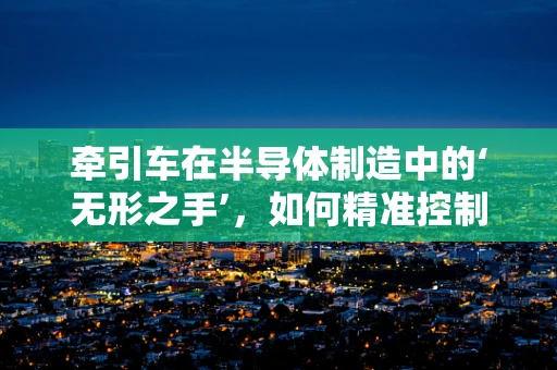 牵引车在半导体制造中的‘无形之手’，如何精准控制与优化？