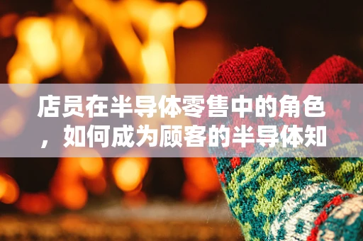 店员在半导体零售中的角色，如何成为顾客的半导体知识顾问？