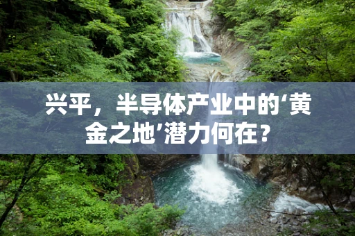 兴平，半导体产业中的‘黄金之地’潜力何在？