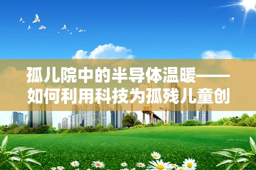 孤儿院中的半导体温暖——如何利用科技为孤残儿童创造更美好的生活？