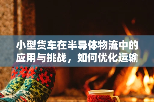 小型货车在半导体物流中的应用与挑战，如何优化运输效率？