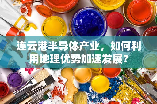 连云港半导体产业，如何利用地理优势加速发展？