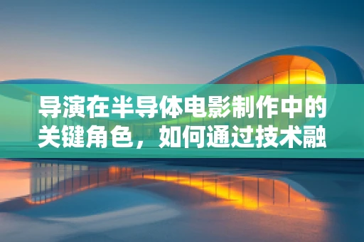 导演在半导体电影制作中的关键角色，如何通过技术融合艺术？