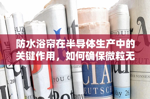 防水浴帘在半导体生产中的关键作用，如何确保微粒无渗透？