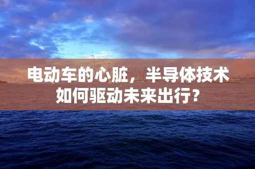 电动车的心脏，半导体技术如何驱动未来出行？