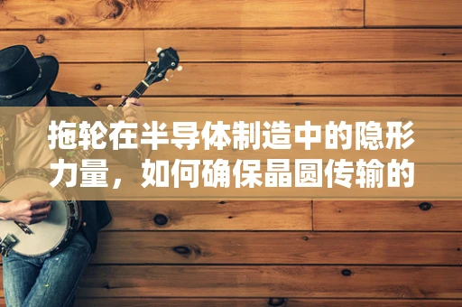 拖轮在半导体制造中的隐形力量，如何确保晶圆传输的精准与高效？