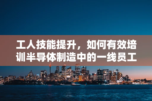 工人技能提升，如何有效培训半导体制造中的一线员工？