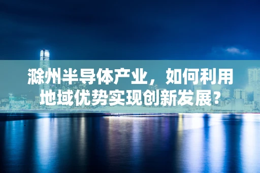 滁州半导体产业，如何利用地域优势实现创新发展？