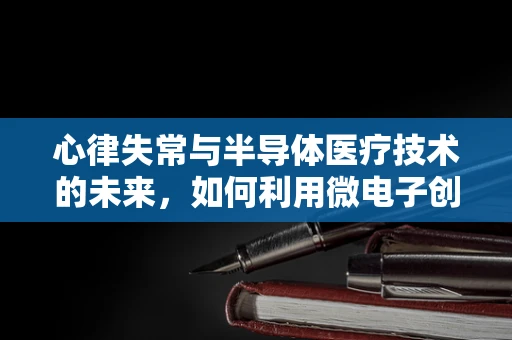 心律失常与半导体医疗技术的未来，如何利用微电子创新守护心脏健康？