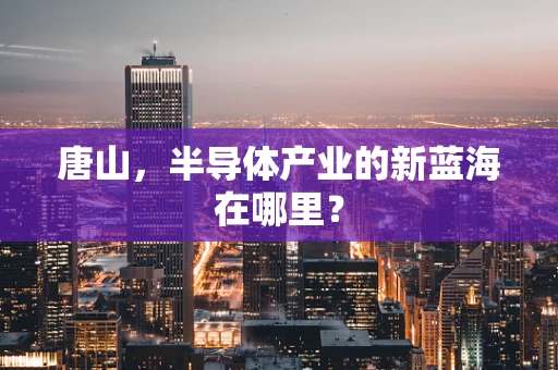 唐山，半导体产业的新蓝海在哪里？