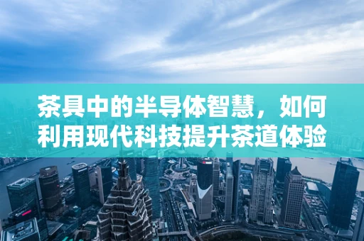 茶具中的半导体智慧，如何利用现代科技提升茶道体验？