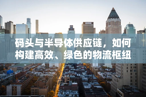 码头与半导体供应链，如何构建高效、绿色的物流枢纽？