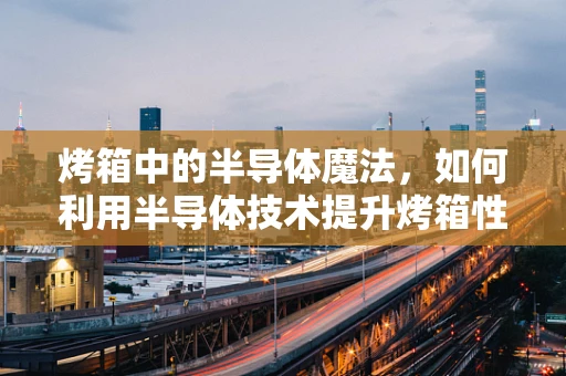 烤箱中的半导体魔法，如何利用半导体技术提升烤箱性能？